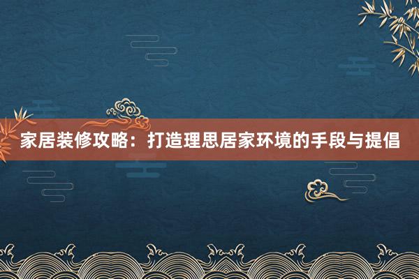 家居装修攻略：打造理思居家环境的手段与提倡